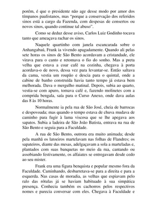 porém, é que o presidente não age desse modo por amor dos
tímpanos paulistanos, mas “porque a conservação dos referidos
sinos está a cargo da Fazenda, com despesas de consertos ou
novos sinos, quando continue tal abuso”.
Como se deduz desse aviso, Carlos Luiz Godinho tocava
tanto que ameaçava rachar os sinos.
Naquele quartinho com janela escancarada sobre o
Anhangabaú, Frank ia vivendo apagadamente. Quando ali pelas
sete horas os sinos de São Bento acordavam a cristandade, ele
virava para o canto e retomava o fio do sonho. Mas a preta
velha que estava a coar café na cozinha, chegava à porta
acordava-o de novo, dessa vez para levantar-se. Então saltava
da cama, vestia um roupão e descia para o quintal, onde a
cabine de banho construída havia tanto tempo já estava bem
melhorada. Dava o mergulho matinal. Depois, subia ao quarto,
vestia-se com apuro, tomava café e, fazendo molinetes com a
comprida bengala, saía para o Curso Anexo, onde dava aulas
das 8 às 10 horas.
Normalmente ia pela rua de São José, cheia de barrocas
e despovoada; mas quando o tempo estava de chuva mudava de
caminho para fugir à lama viscosa que se lhe apegava aos
sapatos. Subia a ladeira de São João Batista, entrava na rua de
São Bento e seguia para a Faculdade.
A rua de São Bento, outrora era muito animada; desde
pela manhã os latoeiros martelavam nas folhas de Flandres; os
sapateiros, diante das mesas, adelgaçavam a sola a marteladas e,
plantados com suas banquetas no meio da rua, cantando ou
assobiando festivamente, os alfaiates se entregavam desde cedo
ao seu mister.
Frank era uma figura benquista e popular mesmo fora da
Faculdade. Caminhando, desbarretava-se para a direita e para a
esquerda. Nas casas de moradia, as velhas que espiavam pelo
ralo das rótulas já se haviam habituado à sua simpática
presença. Conhecia também os cachorros pelos respectivos
nomes e parecia conversar com eles. Chegava à Faculdade e
 