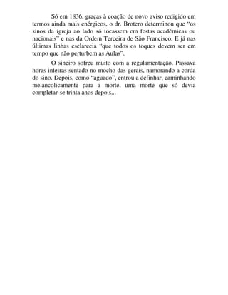 Só em 1836, graças à coação de novo aviso redigido em
termos ainda mais enérgicos, o dr. Brotero determinou que “os
sinos da igreja ao lado só tocassem em festas acadêmicas ou
nacionais” e nas da Ordem Terceira de São Francisco. E já nas
últimas linhas esclarecia “que todos os toques devem ser em
tempo que não perturbem as Aulas”.
O sineiro sofreu muito com a regulamentação. Passava
horas inteiras sentado no mocho das gerais, namorando a corda
do sino. Depois, como “aguado”, entrou a definhar, caminhando
melancolicamente para a morte, uma morte que só devia
completar-se trinta anos depois...
 