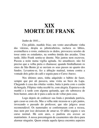 XIX
MORTE DE FRANK
Junho de 1841...
Céu pálido, manhãs frias; um vento anavalhante vinha
das várzeas, despia as jaboticabeiras, rachava os lábios,
avermelhava o rosto, endurecia os dedos, provocava sessões de
tosse entre os estudantes, na sombra úmida das arcadas. Uma
tarde, Júlio Frank sentiu-se doente. Não jantou nem escreveu.
Passou a noite numa vigília agitada. Ao amanhecer, não foi
preciso que a velha preta o chamasse; quando bimbalharam os
sinos de São Bento já se ouviam os seus passos no quarto dos
fundos. Levantou-se, fez a ablução matinal, tomou contra a
vontade dois goles de café e seguiu para o Curso Anexo.
Nos últimos anos, tinha adquirido o hábito de fazer,
sempre que por ali passava, uma visita ao beco da Lapa.
Chegando à casa das rótulas verdes, batia à porta com o castão
da bengala. Filipina vinha recebê-lo, com alegria. Esperava-o de
manhã e à tarde com alguma quitanda, que ele saboreava de
bom humor, antes de ir para a aula ou de voltar para casa.
Logo depois de conhecer sua linda e prendada patrícia,
quis casar-se com ela. Mas a velha mãe recusou-se a pés juntos,
invocando o passado do professor, que não julgava assaz
recomendável. Os namorados se conformaram com a recusa,
mas nem por isso deixaram de amar-se. O idílio seguiu o seu
curso normal. Há cem anos, o paulista era avesso ao
matrimônio. A nossa porcentagem de casamentos não dava para
alarmar ninguém. Quem estuda aquela época encontra aspectos
 