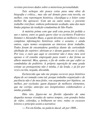 revistas preciosos dados sobre a misteriosa personalidade.
Tais achegas são pouca coisa para uma obra de
biografia e crítica... mas são até demais para esta novela, ou
melhor, esta reportagem histórica, classifique-a o leitor como
melhor lhe aprouver. Com um ou outro nome, o presente
trabalho virá fixar, embora pobremente acabado, uma das mais
lindas páginas da tradição estudantina de São Paulo.
A matéria prima com que urdi esta prosa foi pedida a
uns e outros, entre os quais quero citar os escritores Frederico
Sommer e Alexandre Haas, a quem devemos as melhores e mais
completas informações históricas sobre o assunto, e ainda
outros, cujos nomes escaparam ao interesse deste trabalho.
Todos foram de encantadora gentileza diante da curiosidade
abelhuda do repórter; abriram-se e deram quanto em si cabia.
Por isso, o ouro que aqui se encontrar não é meu; meu será
apenas o vil estanho empregado para reunir e dar forma ao
alheio material. Meu, apenas, o fio de sonho em que enfiei as
camândulas do peditório. A própria suposição de uma grada
estirpe ao protagonista não é minha, é da lenda, e já foi por
vezes escrita, negada, discutida.
Esclarecido que não me propus escrever peça histórica
digna de ser tomada como tal, porque trabalho organizado e de
paciência não é do meu feitio, vou argumentar por hipótese, ou
melhor, por exclusão; quem dispuser de melhores elementos,
que me corrija; antecipo aos insigníssimos colaboradores a
minha gratidão.
Dito isto, figuro-me no florido alpendre de uma
daquelas nossas vivendas de outros tempos, com grandes bolas
de vidro, coloridas, a brilharem no teto; reúno os escassos
leitores e principio assim a narrativa:
— Foi em Gotha, no palácio ducal, ali por 1808...
 