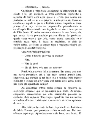 — Estou frito... — pensou.
Chegando à “república”, os rapazes se inteiraram do seu
estado e foi um alvoroço. A preta cozinheira trouxe-lhe o
alguidar de barro com água quase a ferver, pôs dentro um
punhado de sal — e, ela própria, a mãe-preta de todos os
estudantes, aquela a quem a história nunca pergunta o nome
porque é a raça inteira — propinou-lhe pousadamente o
escalda-pés. Dava amiúde uma fugida da cozinha e ia ao quarto
de Júlio Frank. Só então pareceu lembrar-se de que falava; ela,
que nunca havia pronunciado palavra diante do professor,
queria saber onde é que doia, como estava passando, se o
remédio fazia bem. E trazia as mezinhas, os chás de
capim-cidrão, de folhas de guaco, toda a medicina caseira dos
resfriados. Mas a febre crescia.
Uma vez Frank perguntou:
— Como é mesmo que você se chama?
— Rita.
— Rita de quê?
— Eh, eh! Preta véia tem um nome só.
Frank olhou-a com infinita ternura. Em quase dez anos
não havia percebido, ali, a seu lado, aquela grande alma
silenciosa, que parecia se ter feito feia e humilde para melhor
esconder o tesouro de afetividade que dentro de si cabia. Como
não tinha ele adivinhado aquilo?
Ao entardecer entrou numa espécie de modorra, de
respiração ofegante, que se prolongou pela noite. Os amigos
chegavam, acercavam-se do leito, diziam-lhe palavras de
conforto; abria então os olhos vagos, agradecia com um sorriso
a bondade dos que o visitavam e cerrava-os de novo, querente
de morrer.
Alta noite, o Rezende foi bater à porta do dr. Justiniano
de Melo Franco, que prometeu visitar o enfermo. Foi uma
efêmera esperança. Aguardaram-no meia hora, uma hora... E,
 