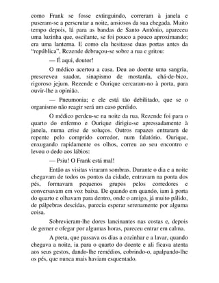 como Frank se fosse extinguindo, correram à janela e
puseram-se a perscrutar a noite, ansiosos da sua chegada. Muito
tempo depois, lá para as bandas de Santo Antônio, apareceu
uma luzinha que, oscilante, se foi pouco a pouco aproximando;
era uma lanterna. E como ela hesitasse duas portas antes da
“república”, Rezende debruçou-se sobre a rua e gritou:
— É aqui, doutor!
O médico acertou a casa. Deu ao doente uma sangria,
prescreveu suador, sinapismo de mostarda, chá-de-bico,
rigoroso jejum. Rezende e Ourique cercaram-no à porta, para
ouvir-lhe a opinião.
— Pneumonia; e ele está tão debilitado, que se o
organismo não reagir será um caso perdido.
O médico perdeu-se na noite da rua. Rezende foi para o
quarto do enfermo e Ourique dirigiu-se apressadamente à
janela, numa crise de soluços. Outros rapazes entraram de
repente pelo comprido corredor, num falatório. Ourique,
enxugando rapidamente os olhos, correu ao seu encontro e
levou o dedo aos lábios:
— Psiu! O Frank está mal!
Então as visitas viraram sombras. Durante o dia e a noite
chegavam de todos os pontos da cidade, entravam na ponta dos
pés, formavam pequenos grupos pelos corredores e
conversavam em voz baixa. De quando em quando, iam à porta
do quarto e olhavam para dentro, onde o amigo, já muito pálido,
de pálpebras descidas, parecia esperar serenamente por alguma
coisa.
Sobrevieram-lhe dores lancinantes nas costas e, depois
de gemer e ofegar por algumas horas, pareceu entrar em calma.
A preta, que passava os dias a cozinhar e a lavar, quando
chegava a noite, ia para o quarto do doente e ali ficava atenta
aos seus gestos, dando-lhe remédios, cobrindo-o, apalpando-lhe
os pés, que nunca mais haviam esquentado.
 