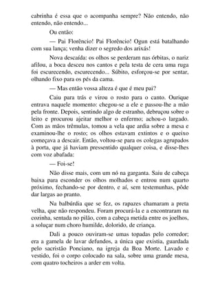 cabrinha é essa que o acompanha sempre? Não entendo, não
entendo, não entendo...
Ou então:
— Pai Florêncio! Pai Florêncio! Ogun está batalhando
com sua lança; venha dizer o segredo dos arixás!
Nova descaída: os olhos se perderam nas órbitas, o nariz
afilou, a boca desceu nos cantos e pela testa de cera uma ruga
foi escurecendo, escurecendo... Súbito, esforçou-se por sentar,
olhando fixo para os pés da cama.
— Mas então vossa alteza é que é meu pai?
Caiu para trás e virou o rosto para o canto. Ourique
entrava naquele momento: chegou-se a ele e passou-lhe a mão
pela fronte. Depois, sentindo algo de estranho, debruçou sobre o
leito e procurou ajeitar melhor o enfermo; achou-o largado.
Com as mãos trêmulas, tomou a vela que ardia sobre a mesa e
examinou-lhe o rosto; os olhos estavam extintos e o queixo
começava a descair. Então, voltou-se para os colegas agrupados
à porta, que já haviam pressentido qualquer coisa, e disse-lhes
com voz abafada:
— Foi-se!
Não disse mais, com um nó na garganta. Saiu de cabeça
baixa para esconder os olhos molhados e entrou num quarto
próximo, fechando-se por dentro, e aí, sem testemunhas, pôde
dar largas ao pranto.
Na balbúrdia que se fez, os rapazes chamaram a preta
velha, que não respondeu. Foram procurá-la e a encontraram na
cozinha, sentada no pilão, com a cabeça metida entre os joelhos,
a soluçar num choro humilde, dolorido, de criança.
Dali a pouco ouviram-se umas topadas pelo corredor;
era a gamela de lavar defundos, a única que existia, guardada
pelo sacristão Ponciano, na igreja da Boa Morte. Lavado e
vestido, foi o corpo colocado na sala, sobre uma grande mesa,
com quatro tocheiros a arder em volta.
 
