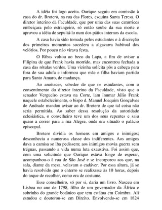 A idéia foi logo aceita. Ourique seguiu em comissão à
casa do dr. Brotero, na rua das Flores, esquina Santa Teresa. O
diretor interino da Faculdade, que por uma das suas caturrices
embeiçara pelo estrangeiro, só então soube da sua morte e
aprovou a idéia de sepultá-lo num dos pátios internos da escola.
A casa havia sido tomada pelos estudantes e à discreção
dos primeiros momentos sucedera a algazarra habitual dos
velórios. Por pouco não virava festa.
O Ribas voltou ao beco da Lapa, a fim de avisar a
Filipina de que Frank havia morrido, mas encontrou fechada a
casa das rótulas verdes. Uma vizinha solícita pôs a cabeça para
fora de sua adufa e informou que mãe e filha haviam partido
para Santo Amaro, de mudança.
Ao anoitecer, sabedor de que os estudantes, com o
consentimento do diretor interino da Faculdade, visto que o
senador Vergueiro estava na Corte, iam inumar Júlio Frank
naquele estabelecimento, o bispo d. Manuel Joaquim Gonçalves
de Andrade mandou avisar ao dr. Brotero de que tal coisa não
seria permitida. Ao saber dessa resolução da autoridade
eclesiástica, o conselheiro teve um dos seus repentes e saiu
quase a correr para a rua Alegre, onde era situado o palácio
episcopal.
Brotero dividia os homens em amigos e inimigos;
desconhecia a numerosa classe dos indiferentes. Aos amigos
dava a camisa se lha pedissem; aos inimigos movia guerra sem
tréguas, passando a vida numa luta exaustiva. Foi assim que,
com uma solicitude que Ourique estava longe de esperar,
acompanhou-o à rua de São José e se incorporou aos que, na
sala, diante da mesa, velavam o cadáver. Por essa altura, já se
havia resolvido que o enterro se realizasse às 10 horas, depois
do toque de recolher, como era de costume.
Esse conselheiro, só por si, daria um livro. Nasceu em
Lisboa no ano de 1798, filho de um governador da África e
sobrinho do grande botânico que tem estátua em Coimbra. Ali
estudou e doutorou-se em Direito. Envolvendo-se em 1824
 