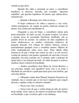 sentido ao que dizia.
Quando lhe subia a mostarda ao nariz, o conselheiro
baralhava as palavras, dizendo, por exemplo, “questosa
espinhão”, por questão espinhosa. Os alunos, que sabiam disso,
comentavam:
— Quando o Brotanga zero, bola as trocas...
O bispo conhecia-o de sobra e esperava a sua visita.
Ambos portugueses, de sangue na guelra, andavam sempre de
pontas, mas acabavam entendendo-se.
Chegando à casa do bispo, o conselheiro entrou pela
porta armoriada. Ao lado, na sala, viu gente à espera. Lá estava
a pesada mesa de jacarandá, finamente entalhada, sob os
grandes livros de assento. As cadeiras de altos espaldares de
couro alinhavam-se na sombra, mostrando arabescos de
pregaria dourada. Um cônego de cabelos brancos contava
pousadamente qualquer coisa a coroinhas atentos. Objetos de
culto resplandeciam sobre arcas lisas. Num rápido olhar
inteirou-se de que o bispo não estava na sala e se um escravo
vestido de amarelo com punhos agaloados de azul não o tivesse
impedido, iria pelo corredor até à varanda, onde o príncipe da
igreja fazia a sua refeição da tarde. Ao saber de quem se tratava,
mandou entrar o diretor da Faculdade.
— Senhor conselheiro José Maria de Avelar Brotero, a
sua presença sempre será agradável nesta casa e eu tomo a
liberdade de convidá-lo a participar deste peru com farófias, que
está uma delícia.
— Obrigado senhor dom Manuel Joaquim Gonçalves de
Andrade, mas o assunto que cá me traz é daqueles que exigem
decisão e rapidez; tenho os minutos contados.
— Nesse caso, fale vossência.
— Estou certo de que o senhor bispo já sabe do motivo
desta minha visita: trata-se do enterro do professor Júlio Frank,
na Faculdade, a que vossência apôs o seu embargo.
 