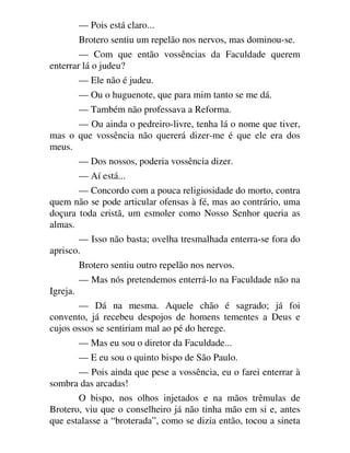 — Pois está claro...
Brotero sentiu um repelão nos nervos, mas dominou-se.
— Com que então vossências da Faculdade querem
enterrar lá o judeu?
— Ele não é judeu.
— Ou o huguenote, que para mim tanto se me dá.
— Também não professava a Reforma.
— Ou ainda o pedreiro-livre, tenha lá o nome que tiver,
mas o que vossência não quererá dizer-me é que ele era dos
meus.
— Dos nossos, poderia vossência dizer.
— Aí está...
— Concordo com a pouca religiosidade do morto, contra
quem não se pode articular ofensas à fé, mas ao contrário, uma
doçura toda cristã, um esmoler como Nosso Senhor queria as
almas.
— Isso não basta; ovelha tresmalhada enterra-se fora do
aprisco.
Brotero sentiu outro repelão nos nervos.
— Mas nós pretendemos enterrá-lo na Faculdade não na
Igreja.
— Dá na mesma. Aquele chão é sagrado; já foi
convento, já recebeu despojos de homens tementes a Deus e
cujos ossos se sentiriam mal ao pé do herege.
— Mas eu sou o diretor da Faculdade...
— E eu sou o quinto bispo de São Paulo.
— Pois ainda que pese a vossência, eu o farei enterrar à
sombra das arcadas!
O bispo, nos olhos injetados e na mãos trêmulas de
Brotero, viu que o conselheiro já não tinha mão em si e, antes
que estalasse a “broterada”, como se dizia então, tocou a sineta
 