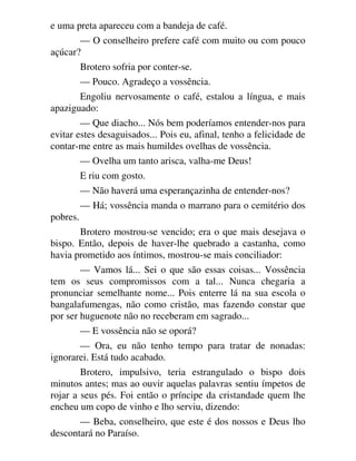 e uma preta apareceu com a bandeja de café.
— O conselheiro prefere café com muito ou com pouco
açúcar?
Brotero sofria por conter-se.
— Pouco. Agradeço a vossência.
Engoliu nervosamente o café, estalou a língua, e mais
apaziguado:
— Que diacho... Nós bem poderíamos entender-nos para
evitar estes desaguisados... Pois eu, afinal, tenho a felicidade de
contar-me entre as mais humildes ovelhas de vossência.
— Ovelha um tanto arisca, valha-me Deus!
E riu com gosto.
— Não haverá uma esperançazinha de entender-nos?
— Há; vossência manda o marrano para o cemitério dos
pobres.
Brotero mostrou-se vencido; era o que mais desejava o
bispo. Então, depois de haver-lhe quebrado a castanha, como
havia prometido aos íntimos, mostrou-se mais conciliador:
— Vamos lá... Sei o que são essas coisas... Vossência
tem os seus compromissos com a tal... Nunca chegaria a
pronunciar semelhante nome... Pois enterre lá na sua escola o
bangalafumengas, não como cristão, mas fazendo constar que
por ser huguenote não no receberam em sagrado...
— E vossência não se oporá?
— Ora, eu não tenho tempo para tratar de nonadas:
ignorarei. Está tudo acabado.
Brotero, impulsivo, teria estrangulado o bispo dois
minutos antes; mas ao ouvir aquelas palavras sentiu ímpetos de
rojar a seus pés. Foi então o príncipe da cristandade quem lhe
encheu um copo de vinho e lho serviu, dizendo:
— Beba, conselheiro, que este é dos nossos e Deus lho
descontará no Paraíso.
 