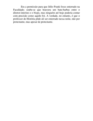 Era a permissão para que Júlio Frank fosse enterrado na
Faculdade; soube-se que houvera um bate-barbas entre o
diretor-interino e o bispo, mas ninguém até hoje poderia contar
com precisão como aquilo foi. A verdade, no entanto, é que o
professor de História pôde ali ser enterrado nessa noite, não por
protestante, mas apesar de protestante.
 