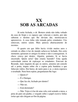 XX
SOB AS ARCADAS
Já noite fechada, o dr. Brotero ainda não tinha voltado
da casa do bispo e os rapazes que velavam o morto, por não
saberem o destino que lhe deviam dar, mostravam-se
apreensivos. A casa tinha sido tomada pelos estudantes. Uns
entravam, outros saíam. Mais parecia abarracamento de
recrutas.
O quarto em que Júlio havia vivido muitos anos e
cerrado os olhos à luz do mundo achava-se fechado. Em certo
momento, quiseram os amigos lá entrar e não o conseguiram. A
chave estava por dentro. Alguém, portanto, lá se havia
encerrado. Quem seria? Que estaria fazendo? Uma aguda
curiosidade entrou de espicaçar os estudantes. Estevam de
Rezende, mais inquieto do que os outros, arrastou um console
até a porta, trepou sobre ele e espiou pela bandeira a que
faltavam vidros. Em baixo, de nariz para o ar, a súcia esperava
o resultado. Nem bem espiou, perguntaram-lhe logo:
— Quem é?
— É o Ourique.
— Que faz ele, fechado por dentro?
— Não sei.
— Está dormindo?
— Não. Vejo-o à luz de uma vela; está sentado a mesa, a
pena de pato em punho, e vergado sobre o papel escreve linhas
tortas que não chegam ao fim da página.
 