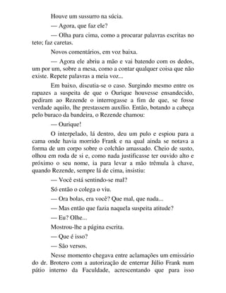 Houve um sussurro na súcia.
— Agora, que faz ele?
— Olha para cima, como a procurar palavras escritas no
teto; faz caretas.
Novos comentários, em voz baixa.
— Agora ele abriu a mão e vai batendo com os dedos,
um por um, sobre a mesa, como a contar qualquer coisa que não
existe. Repete palavras a meia voz...
Em baixo, discutia-se o caso. Surgindo mesmo entre os
rapazes a suspeita de que o Ourique houvesse ensandecido,
pediram ao Rezende o interrogasse a fim de que, se fosse
verdade aquilo, lhe prestassem auxílio. Então, botando a cabeça
pelo buraco da bandeira, o Rezende chamou:
— Ourique!
O interpelado, lá dentro, deu um pulo e espiou para a
cama onde havia morrido Frank e na qual ainda se notava a
forma de um corpo sobre o colchão amassado. Cheio de susto,
olhou em roda de si e, como nada justificasse ter ouvido alto e
próximo o seu nome, ia para levar a mão trêmula à chave,
quando Rezende, sempre lá de cima, insistiu:
— Você está sentindo-se mal?
Só então o colega o viu.
— Ora bolas, era você? Que mal, que nada...
— Mas então que fazia naquela suspeita atitude?
— Eu? Olhe...
Mostrou-lhe a página escrita.
— Que é isso?
— São versos.
Nesse momento chegava entre aclamações um emissário
do dr. Brotero com a autorização de enterrar Júlio Frank num
pátio interno da Faculdade, acrescentando que para isso
 