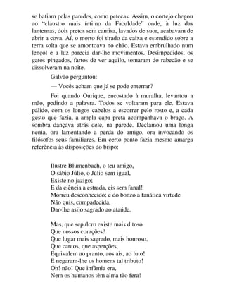 se batiam pelas paredes, como petecas. Assim, o cortejo chegou
ao “claustro mais íntimo da Faculdade” onde, à luz das
lanternas, dois pretos sem camisa, lavados de suor, acabavam de
abrir a cova. Aí, o morto foi tirado da caixa e estendido sobre a
terra solta que se amontoava no chão. Estava embrulhado num
lençol e a luz parecia dar-lhe movimentos. Desimpedidos, os
gatos pingados, fartos de ver aquilo, tomaram do rabecão e se
dissolveram na noite.
Galvão perguntou:
— Vocês acham que já se pode enterrar?
Foi quando Ourique, encostado à muralha, levantou a
mão, pedindo a palavra. Todos se voltaram para ele. Estava
pálido, com os longos cabelos a escorrer pelo rosto e, a cada
gesto que fazia, a ampla capa preta acompanhava o braço. A
sombra dançava atrás dele, na parede. Declamou uma longa
nenia, ora lamentando a perda do amigo, ora invocando os
filósofos seus familiares. Em certo ponto fazia mesmo amarga
referência às disposições do bispo:
Ilustre Blumenbach, o teu amigo,
O sábio Júlio, o Júlio sem igual,
Existe no jazigo;
E da ciência a estrada, eis sem fanal!
Morreu desconhecido; e do bonzo a fanática virtude
Não quis, compadecida,
Dar-lhe asilo sagrado ao ataúde.
Mas, que sepulcro existe mais ditoso
Que nossos corações?
Que lugar mais sagrado, mais honroso,
Que cantos, que asperções,
Equivalem ao pranto, aos ais, ao luto!
E negaram-lhe os homens tal tributo!
Oh! não! Que infâmia era,
Nem os humanos têm alma tão fera!
 