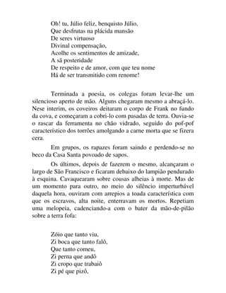Oh! tu, Júlio feliz, benquisto Júlio,
Que desfrutas na plácida mansão
De seres virtuoso
Divinal compensação,
Acolhe os sentimentos de amizade,
A sã posteridade
De respeito e de amor, com que teu nome
Há de ser transmitido com renome!
Terminada a poesia, os colegas foram levar-lhe um
silencioso aperto de mão. Alguns chegaram mesmo a abraçá-lo.
Nese interim, os coveiros deitaram o corpo de Frank no fundo
da cova, e começaram a cobri-lo com pasadas de terra. Ouvia-se
o rascar da ferramenta no chão vidrado, seguido do pof-pof
característico dos torrões amolgando a carne morta que se fizera
cera.
Em grupos, os rapazes foram saindo e perdendo-se no
beco da Casa Santa povoado de sapos.
Os últimos, depois de fazerem o mesmo, alcançaram o
largo de São Francisco e ficaram debaixo do lampião pendurado
à esquina. Cavaquearam sobre cousas alheias à morte. Mas de
um momento para outro, no meio do silêncio imperturbável
daquela hora, ouviram com arrepios a toada característica com
que os escravos, alta noite, enterravam os mortos. Repetiam
uma melopeia, cadenciando-a com o bater da mão-de-pilão
sobre a terra fofa:
Zóio que tanto viu,
Zi boca que tanto falô,
Que tanto comeu,
Zi perna que andô
Zi cropo que trabaiô
Zi pé que pizô,
 
