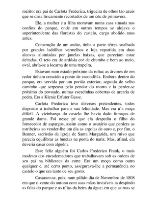 mérito: era pai de Carlota Frederica, trigueira de olhos tão azuis
que se diria liricamente recortados de um céu de primavera.
Ele, a mulher e a filha moravam numa casa situada nos
confins do parque, onde em outros tempos se alojava o
superintendente das florestas do castelo, cargo abolido anos
antes.
Construção de um andar, tinha a parte térrea soalhada
por grandes ladrilhos vermelhos e loja repartida em duas
alcovas alumiadas por janelas baixas, que pareciam estar
deitadas. O teto era de ardósia cor de chumbo e bem ao meio,
oval, abria-se a locarna de uma trapeira.
Estavam num estado próximo da ruína; as árvores de em
redor tinham crescido a ponto de escondê-la. Embora dentro do
parque, era servida por um portão exterior, seguido de velho
caminho que serpeava pelo pendor do morro e ia perder-se
próximo do povoado, numas escadinhas cobertas de arcaria de
pedra. Era a Klenie Erfuter Gasse.
Carlota Frederica teve diversos pretendentes, todos
dispostos a trabalhar para a sua felicidade. Mas era u’a moça
difícil. A vizinhança do castelo lhe havia dado fumaças de
grande dama. Foi nesse pé que ela despediu o filho do
fornecedor de aspargos, assim como o usurário que perdera as
estribeiras ao vender-lhe um dia as argolas de ouro e, por fim, o
Benner, sacristão da igreja de Santa Margarida, um ruivo que
parecia equilibrar as lunetas na ponta do nariz. Mas, afinal, ela
deveria casar com alguém.
Esse feliz alguém foi Carlos Frederico Frank, o mais
modesto dos encadernadores que trabalhavam sob as ordens de
seu pai na biblioteca da corte. Era um moço como outro
qualquer e, até certo ponto, assegurava-lhe a permanência no
castelo o que era tanto de seu gosto.
Casaram-se, pois, num pálido dia de Novembro de 1808
em que o vento do outono com suas mãos invisíveis ia despindo
as faias do parque e as tílias da beira da água; em que as ruas se
 