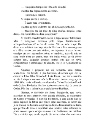 — Há quanto tempo sua filha está casada?
Herrlau fez rapidamente as contas.
— Há um mês, senhor.
O duque coçou o queixo.
— É cedo para ter um filho.
Herrlau agitou-se dentro das chinelas de cânhamo.
— Quererá ela ser mãe de uma criança nascida longe
daqui, em circunstâncias fora do comum?
O mestre encadernador esteve a pique de cair fulminado.
Mas o landgrave tomou-o pelo braço, familiarmente,
acompanhando-o até o fim do salão. Não se sabe o que lhe
disse, mas o fato é que logo depois Herrlau voltou com o genro
e a filha sendo que esta última, ao regressar à casa, levava
consigo um ser pequenino, róseo e manhoso, nascido não se
sabe onde nem de quem, mas em cujas veias devia correr
sangue azul, daqueles grandes nomes em que se havia
especializado o almanaque da cidade, isto é, o Almanaque de
Gotha.
Quando o pequeno no dia seguinte, uma gelada
sexta-feira, foi levado à pia batismal, disseram que ele se
chamava João Júlio Godofredo Luiz Frank, que havia nascido
no dia 8 daquele mesmo mês de Dezembro do ano da graça de
1808, filho mais velho do encadernador Carlos Frederico Frank
e de Carlota Frederica Herrlau, todos eles ao serviço da corte de
Gotha. Pôs-lhe o sal na boca o arcidiácono Buddeus.
Benner, o sacristão de Santa Margarida, que havia
assistido no mês anterior, com grande despeito, ao casamento
de Carlos Frederico e Carlota Frederica, e que ainda não se
havia reposto da tábua que pouco antes recebera, ao saber que
já se tratava do batismo do primeiro filho, desconcertou-se tanto
que perdeu de todo o equilíbrio das lunetas; estas saltaram da
ponta do nariz para as lajes da nave e se desfizeram em estilhas.
Diz a crônica que desde aquele dia o sacristão não mais usou
 