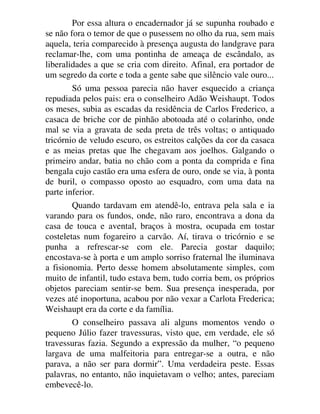 Por essa altura o encadernador já se supunha roubado e
se não fora o temor de que o pusessem no olho da rua, sem mais
aquela, teria comparecido à presença augusta do landgrave para
reclamar-lhe, com uma pontinha de ameaça de escândalo, as
liberalidades a que se cria com direito. Afinal, era portador de
um segredo da corte e toda a gente sabe que silêncio vale ouro...
Só uma pessoa parecia não haver esquecido a criança
repudiada pelos pais: era o conselheiro Adão Weishaupt. Todos
os meses, subia as escadas da residência de Carlos Frederico, a
casaca de briche cor de pinhão abotoada até o colarinho, onde
mal se via a gravata de seda preta de três voltas; o antiquado
tricórnio de veludo escuro, os estreitos calções da cor da casaca
e as meias pretas que lhe chegavam aos joelhos. Galgando o
primeiro andar, batia no chão com a ponta da comprida e fina
bengala cujo castão era uma esfera de ouro, onde se via, à ponta
de buril, o compasso oposto ao esquadro, com uma data na
parte inferior.
Quando tardavam em atendê-lo, entrava pela sala e ia
varando para os fundos, onde, não raro, encontrava a dona da
casa de touca e avental, braços à mostra, ocupada em tostar
costeletas num fogareiro a carvão. Aí, tirava o tricórnio e se
punha a refrescar-se com ele. Parecia gostar daquilo;
encostava-se à porta e um amplo sorriso fraternal lhe iluminava
a fisionomia. Perto desse homem absolutamente simples, com
muito de infantil, tudo estava bem, tudo corria bem, os próprios
objetos pareciam sentir-se bem. Sua presença inesperada, por
vezes até inoportuna, acabou por não vexar a Carlota Frederica;
Weishaupt era da corte e da família.
O conselheiro passava ali alguns momentos vendo o
pequeno Júlio fazer travessuras, visto que, em verdade, ele só
travessuras fazia. Segundo a expressão da mulher, “o pequeno
largava de uma malfeitoria para entregar-se a outra, e não
parava, a não ser para dormir”. Uma verdadeira peste. Essas
palavras, no entanto, não inquietavam o velho; antes, pareciam
embevecê-lo.
 