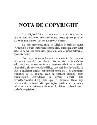 NOTA DE COPYRIGHT
Esta edição é feita em “fair use”, em benefício de um
direito moral do autor infelizmente não contemplado pela Lei
9.610 de 19/02/1998 [Lei dos Direitos Autorais].
Ela não menciona, entre os Direitos Morais do Autor
(Artigo 24) o mais importante dentre eles, como qualquer autor
sabe: o de ter sua obra divulgada, em vida e, principalmente,
após sua morte.
Caso haja, nesta publicação, a violação de qualquer
direito patrimonial (o que não acreditamos, visto a obra não ter
sido reeditada recentemente e a presente edição estar sendo
disponibilizada com cessão pública, que aqui fica declarada, de
todo e qualquer direito patrimonial sobre ela), os detentores
legítimos de tal direito, caso se sentiam lesados, estão
cordialmente convidados a enviar e-mail para
livros@ebooksbrasil.org para que o presente título seja
prontamente retirado da apreciação pública e possamos
informar aos apreciadores da obra de Afonso Schmidt onde
poderão adquiri-lo.
 