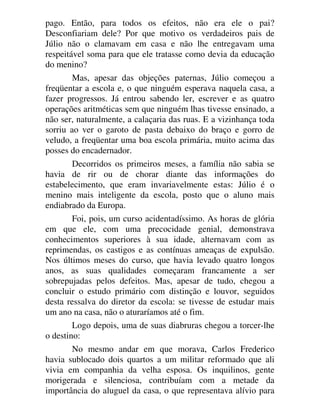 pago. Então, para todos os efeitos, não era ele o pai?
Desconfiariam dele? Por que motivo os verdadeiros pais de
Júlio não o clamavam em casa e não lhe entregavam uma
respeitável soma para que ele tratasse como devia da educação
do menino?
Mas, apesar das objeções paternas, Júlio começou a
freqüentar a escola e, o que ninguém esperava naquela casa, a
fazer progressos. Já entrou sabendo ler, escrever e as quatro
operações aritméticas sem que ninguém lhas tivesse ensinado, a
não ser, naturalmente, a calaçaria das ruas. E a vizinhança toda
sorriu ao ver o garoto de pasta debaixo do braço e gorro de
veludo, a freqüentar uma boa escola primária, muito acima das
posses do encadernador.
Decorridos os primeiros meses, a família não sabia se
havia de rir ou de chorar diante das informações do
estabelecimento, que eram invariavelmente estas: Júlio é o
menino mais inteligente da escola, posto que o aluno mais
endiabrado da Europa.
Foi, pois, um curso acidentadíssimo. As horas de glória
em que ele, com uma precocidade genial, demonstrava
conhecimentos superiores à sua idade, alternavam com as
reprimendas, os castigos e as contínuas ameaças de expulsão.
Nos últimos meses do curso, que havia levado quatro longos
anos, as suas qualidades começaram francamente a ser
sobrepujadas pelos defeitos. Mas, apesar de tudo, chegou a
concluir o estudo primário com distinção e louvor, seguidos
desta ressalva do diretor da escola: se tivesse de estudar mais
um ano na casa, não o aturaríamos até o fim.
Logo depois, uma de suas diabruras chegou a torcer-lhe
o destino:
No mesmo andar em que morava, Carlos Frederico
havia sublocado dois quartos a um militar reformado que ali
vivia em companhia da velha esposa. Os inquilinos, gente
morigerada e silenciosa, contribuíam com a metade da
importância do aluguel da casa, o que representava alívio para
 