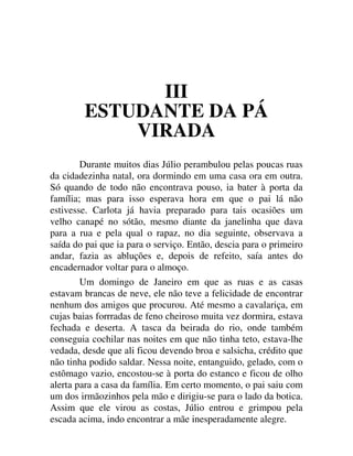 III
ESTUDANTE DA PÁ
VIRADA
Durante muitos dias Júlio perambulou pelas poucas ruas
da cidadezinha natal, ora dormindo em uma casa ora em outra.
Só quando de todo não encontrava pouso, ia bater à porta da
família; mas para isso esperava hora em que o pai lá não
estivesse. Carlota já havia preparado para tais ocasiões um
velho canapé no sótão, mesmo diante da janelinha que dava
para a rua e pela qual o rapaz, no dia seguinte, observava a
saída do pai que ia para o serviço. Então, descia para o primeiro
andar, fazia as abluções e, depois de refeito, saía antes do
encadernador voltar para o almoço.
Um domingo de Janeiro em que as ruas e as casas
estavam brancas de neve, ele não teve a felicidade de encontrar
nenhum dos amigos que procurou. Até mesmo a cavalariça, em
cujas baias forrradas de feno cheiroso muita vez dormira, estava
fechada e deserta. A tasca da beirada do rio, onde também
conseguia cochilar nas noites em que não tinha teto, estava-lhe
vedada, desde que ali ficou devendo broa e salsicha, crédito que
não tinha podido saldar. Nessa noite, entanguido, gelado, com o
estômago vazio, encostou-se à porta do estanco e ficou de olho
alerta para a casa da família. Em certo momento, o pai saiu com
um dos irmãozinhos pela mão e dirigiu-se para o lado da botica.
Assim que ele virou as costas, Júlio entrou e grimpou pela
escada acima, indo encontrar a mãe inesperadamente alegre.
 