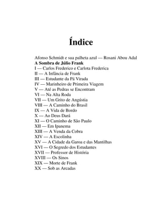 Índice
Afonso Schmidt e sua palheta azul — Rosani Abou Adal
A Sombra de Júlio Frank
I — Carlos Frederico e Carlota Frederica
II — A Infância de Frank
III — Estudante da Pá Virada
IV — Marinheiro de Primeira Viagem
V — Até as Pedras se Encontram
VI — Na Alta Roda
VII — Um Grito de Angústia
VIII — A Caminho do Brasil
IX — A Vida de Bordo
X — Ao Deus Dará
XI — O Caminho de São Paulo
XII — Em Ipanema
XIII — A Venda da Cobra
XIV — A Escolinha
XV — A Cidade da Garoa e das Mantilhas
XVI — O Segredo dos Estudantes
XVII — Professor de História
XVIII — Os Sinos
XIX — Morte de Frank
XX — Sob as Arcadas
 