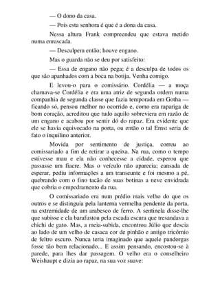 — O dono da casa.
— Pois esta senhora é que é a dona da casa.
Nessa altura Frank compreendeu que estava metido
numa enrascada.
— Desculpem então; houve engano.
Mas o guarda não se deu por satisfeito:
— Essa de engano não pega; é a desculpa de todos os
que são apanhados com a boca na botija. Venha comigo.
E levou-o para o comissário. Cordélia — a moça
chamava-se Cordélia e era uma atriz de segunda ordem numa
companhia de segunda classe que fazia temporada em Gotha —
ficando só, pensou melhor no ocorrido e, como era rapariga de
bom coração, acreditou que tudo aquilo sobreviera em razão de
um engano e acabou por sentir dó do rapaz. Era evidente que
ele se havia equivocado na porta, ou então o tal Ernst seria de
fato o inquilino anterior.
Movida por sentimento de justiça, correu ao
comissariado a fim de retirar a queixa. Na rua, como o tempo
estivesse mau e ela não conhecesse a cidade, esperou que
passasse um fiacre. Mas o veículo não aparecia; cansada de
esperar, pediu informações a um transeunte e foi mesmo a pé,
quebrando com o fino tacão de suas botinas a neve envidrada
que cobria o empedramento da rua.
O comissariado era num prédio mais velho do que os
outros e se distinguia pela lanterna vermelha pendente da porta,
na extremidade de um arabesco de ferro. A sentinela disse-lhe
que subisse e ela barafustou pela escada escura que tresandava a
chichi de gato. Mas, a meia-subida, encontrou Júlio que descia
ao lado de um velho de casaca cor de pinhão e antigo tricórnio
de feltro escuro. Nunca teria imaginado que aquele pandorgas
fosse tão bem relacionado... E assim pensando, encostou-se à
parede, para lhes dar passagem. O velho era o conselheiro
Weishaupt e dizia ao rapaz, na sua voz suave:
 