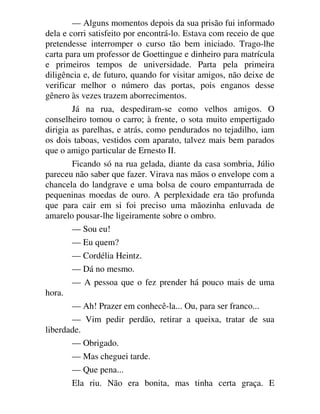 — Alguns momentos depois da sua prisão fui informado
dela e corri satisfeito por encontrá-lo. Estava com receio de que
pretendesse interromper o curso tão bem iniciado. Trago-lhe
carta para um professor de Goettingue e dinheiro para matrícula
e primeiros tempos de universidade. Parta pela primeira
diligência e, de futuro, quando for visitar amigos, não deixe de
verificar melhor o número das portas, pois enganos desse
gênero às vezes trazem aborrecimentos.
Já na rua, despediram-se como velhos amigos. O
conselheiro tomou o carro; à frente, o sota muito empertigado
dirigia as parelhas, e atrás, como pendurados no tejadilho, iam
os dois taboas, vestidos com aparato, talvez mais bem parados
que o amigo particular de Ernesto II.
Ficando só na rua gelada, diante da casa sombria, Júlio
pareceu não saber que fazer. Virava nas mãos o envelope com a
chancela do landgrave e uma bolsa de couro empanturrada de
pequeninas moedas de ouro. A perplexidade era tão profunda
que para cair em si foi preciso uma mãozinha enluvada de
amarelo pousar-lhe ligeiramente sobre o ombro.
— Sou eu!
— Eu quem?
— Cordélia Heintz.
— Dá no mesmo.
— A pessoa que o fez prender há pouco mais de uma
hora.
— Ah! Prazer em conhecê-la... Ou, para ser franco...
— Vim pedir perdão, retirar a queixa, tratar de sua
liberdade.
— Obrigado.
— Mas cheguei tarde.
— Que pena...
Ela riu. Não era bonita, mas tinha certa graça. E
 