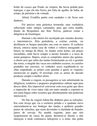 botão do casaco que Frank, na véspera, lhe havia pedido para
repregar, e que ela não fizera, por falta de agulha, de linha, de
tempo, de préstimo e de vontade.
Afinal, Cordélia partiu com saudades e ele ficou sem
dinheiro.
Foi preciso uma ginástica tremenda, uma verdadeira
subscrição entre antigos camaradas, para que certa manhã,
diante da Hospedaria das Sete Noivas, pudesse tomar a
diligência de Goettingue.
Durante o dia inteiro foi sacolejado por estradas desertas
e intermináveis. Pela portinhola, a cortina corrida, via
desfilarem os burgos parecidos uns com os outros. O cocheiro
descia, entrava numa casa de vinhos e voltava enxugando os
beiços na manga da blusa. As mudas eram lentas, em praças
encardidas, onde havia sempre o mestre ferrador e a tasca de
nome pomposo. Depois, eram os compridos muros das quintas,
o cheiro acre que subia das medas fermentando ao sol, o gemido
das noras, o mugido das vacas nos estábulos escuros, os castelos
grudados nas encostas, os vinhedos secos esgalhando-se no
chão empedrado, as pontes com guardas a quem os viajantes
mostravam os papéis. O envelope com as armas do ducado
produzia sempre o melhor efeito.
Durante a viagem, os passageiros se iam substituindo na
diligência; rendeiros e pequenos proprietários subiam aqui para
descer além. Era impossível conversar com essa gente que dava
a impressão de viver outra vida em outro mundo e exprimir-se
em outra língua sobre assuntos que absolutamente não poderiam
interessá-lo.
No fim da viagem faltou-lhe dinheiro para as refeições.
Era com inveja que via o cocheiro peludo e o ajudante ruivo
amesendarem-se nas bodegas das mudas e pedirem grandes
pratos de salsichas, que eram devorados à claridade de bojudos
jarros de cerveja. Na manhã seguinte, para que não
suspeitassem da causa do jejum, declarou-se doente e não
almoçou; à tarde continuava indisposto e, à noite, não podia
 