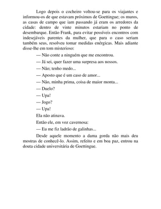 Logo depois o cocheiro voltou-se para os viajantes e
informou-os de que estavam próximos de Goettingue; os muros,
as casas de campo que iam passando já eram os arredores da
cidade: dentro de vinte minutos estariam no ponto de
desembarque. Então Frank, para evitar possíveis encontros com
indesejáveis parentes da mulher, que para o caso seriam
também seus, resolveu tomar medidas enérgicas. Mais adiante
disse-lhe em tom misterioso:
— Não conte a ninguém que me encontrou.
— Já sei, quer fazer uma surpresa aos nossos.
— Não; tenho medo...
— Aposto que é um caso de amor...
— Não, minha prima, coisa de maior monta...
— Duelo?
— Upa!
— Jogo?
— Upa!
Ela não atinava.
Então ele, em voz cavernosa:
— Eu me fiz ladrão de galinhas...
Desde aquele momento a dama gorda não mais deu
mostras de conhecê-lo. Assim, refeito e em boa paz, entrou na
douta cidade universitária de Goettingue.
 