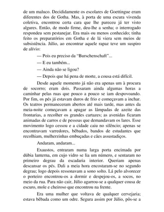 de um maluco. Decididamente os escolares de Goettingue eram
diferentes dos de Gotha. Mas, à porta de uma escura vivenda
coletiva, encontrou certa cara que lhe pareceu já ter visto
algures. Então, de modo firme, deu-lhe a senha; o interrogado
respondeu sem pestanejar. Era mais ou menos conhecido; tinha
feito os preparatórios em Gotha e de lá viera sem meios de
subsistência. Júlio, ao encontrar aquele rapaz teve um suspiro
de alívio:
— Pois eu preciso da “Burschenschaft”...
— E eu também...
— Ainda não se ligou?
— Depois que há pena de morte, a cousa está difícil.
Desde aquele momento já não era apenas um à procura
de socorro; eram dois. Passaram ainda algumas horas a
caminhar pelas ruas que pouco a pouco se iam despovoando.
Por fim, os pés já estavam duros de frio e começavam a inchar.
Os teatros permaneceram abertos até mais tarde, mas antes da
meia-noite começavam a apagar as lâmpadas de azeite das
frontarias, a recolher os grandes cartazes; as avenidas ficaram
animadas de carros e de pessoas que demandavam os lares. Esse
movimento logo cessou e a cidade caiu no silêncio; apenas se
encontravam varredores, bêbados, bandos de estudantes que
recolhiam, mulherzinhas embuçadas e cães assustadiços.
Andaram, andaram...
Exaustos, entraram numa larga porta encimada por
dúbia lanterna, em cujo vidro se lia um número, e sentaram no
primeiro degrau da escadaria interior. Queriam apenas
descansar os pés. Dali a meia hora encostaram-se no segundo
degrau; logo depois ressonavam a sono solto. Lá pelo alvorecer
o porteiro encontrou-os a dormir e despejou-os, a socos, no
meio da rua. Para não cair, Júlio agarrou-se a qualquer cousa de
escuro, mole e cheiroso que encontrou na frente.
Era uma mulher que voltava de qualquer cervejaria;
estava bêbada como um odre. Segura assim por Júlio, pôs-se a
 