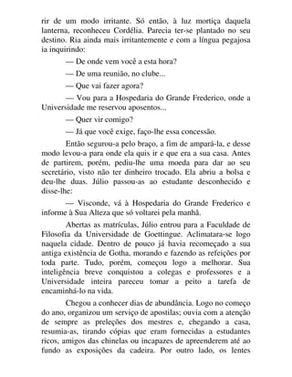 rir de um modo irritante. Só então, à luz mortiça daquela
lanterna, reconheceu Cordélia. Parecia ter-se plantado no seu
destino. Ria ainda mais irritantemente e com a língua pegajosa
ia inquirindo:
— De onde vem você a esta hora?
— De uma reunião, no clube...
— Que vai fazer agora?
— Vou para a Hospedaria do Grande Frederico, onde a
Universidade me reservou aposentos...
— Quer vir comigo?
— Já que você exige, faço-lhe essa concessão.
Então segurou-a pelo braço, a fim de ampará-la, e desse
modo levou-a para onde ela quis ir e que era a sua casa. Antes
de partirem, porém, pediu-lhe uma moeda para dar ao seu
secretário, visto não ter dinheiro trocado. Ela abriu a bolsa e
deu-lhe duas. Júlio passou-as ao estudante desconhecido e
disse-lhe:
— Visconde, vá à Hospedaria do Grande Frederico e
informe à Sua Alteza que só voltarei pela manhã.
Abertas as matrículas, Júlio entrou para a Faculdade de
Filosofia da Universidade de Goettingue. Aclimatara-se logo
naquela cidade. Dentro de pouco já havia recomeçado a sua
antiga existência de Gotha, morando e fazendo as refeições por
toda parte. Tudo, porém, começou logo a melhorar. Sua
inteligência breve conquistou a colegas e professores e a
Universidade inteira pareceu tomar a peito a tarefa de
encaminhá-lo na vida.
Chegou a conhecer dias de abundância. Logo no começo
do ano, organizou um serviço de apostilas; ouvia com a atenção
de sempre as preleções dos mestres e, chegando a casa,
resumia-as, tirando cópias que eram fornecidas a estudantes
ricos, amigos das chinelas ou incapazes de apreenderem até ao
fundo as exposições da cadeira. Por outro lado, os lentes
 