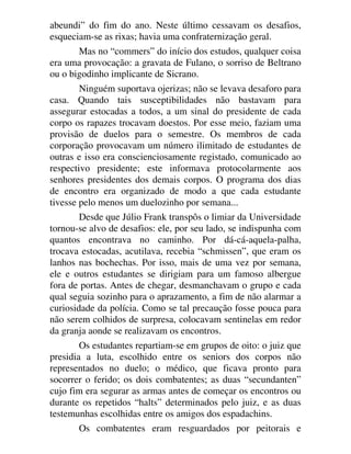 abeundi” do fim do ano. Neste último cessavam os desafios,
esqueciam-se as rixas; havia uma confraternização geral.
Mas no “commers” do início dos estudos, qualquer coisa
era uma provocação: a gravata de Fulano, o sorriso de Beltrano
ou o bigodinho implicante de Sicrano.
Ninguém suportava ojerizas; não se levava desaforo para
casa. Quando tais susceptibilidades não bastavam para
assegurar estocadas a todos, a um sinal do presidente de cada
corpo os rapazes trocavam doestos. Por esse meio, faziam uma
provisão de duelos para o semestre. Os membros de cada
corporação provocavam um número ilimitado de estudantes de
outras e isso era conscienciosamente registado, comunicado ao
respectivo presidente; este informava protocolarmente aos
senhores presidentes dos demais corpos. O programa dos dias
de encontro era organizado de modo a que cada estudante
tivesse pelo menos um duelozinho por semana...
Desde que Júlio Frank transpôs o limiar da Universidade
tornou-se alvo de desafios: ele, por seu lado, se indispunha com
quantos encontrava no caminho. Por dá-cá-aquela-palha,
trocava estocadas, acutilava, recebia “schmissen”, que eram os
lanhos nas bochechas. Por isso, mais de uma vez por semana,
ele e outros estudantes se dirigiam para um famoso albergue
fora de portas. Antes de chegar, desmanchavam o grupo e cada
qual seguia sozinho para o aprazamento, a fim de não alarmar a
curiosidade da polícia. Como se tal precaução fosse pouca para
não serem colhidos de surpresa, colocavam sentinelas em redor
da granja aonde se realizavam os encontros.
Os estudantes repartiam-se em grupos de oito: o juiz que
presidia a luta, escolhido entre os seniors dos corpos não
representados no duelo; o médico, que ficava pronto para
socorrer o ferido; os dois combatentes; as duas “secundanten”
cujo fim era segurar as armas antes de começar os encontros ou
durante os repetidos “halts” determinados pelo juiz, e as duas
testemunhas escolhidas entre os amigos dos espadachins.
Os combatentes eram resguardados por peitorais e
 