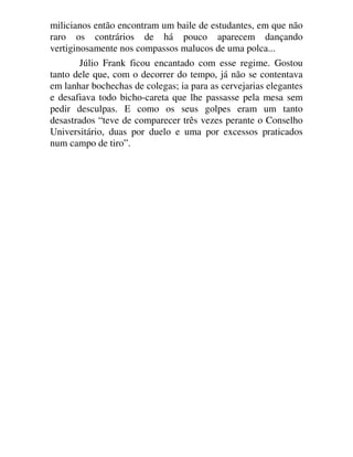 milicianos então encontram um baile de estudantes, em que não
raro os contrários de há pouco aparecem dançando
vertiginosamente nos compassos malucos de uma polca...
Júlio Frank ficou encantado com esse regime. Gostou
tanto dele que, com o decorrer do tempo, já não se contentava
em lanhar bochechas de colegas; ia para as cervejarias elegantes
e desafiava todo bicho-careta que lhe passasse pela mesa sem
pedir desculpas. E como os seus golpes eram um tanto
desastrados “teve de comparecer três vezes perante o Conselho
Universitário, duas por duelo e uma por excessos praticados
num campo de tiro”.
 