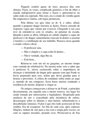 Naquele cenário quase de luxo, passava dias sem
almoço. Fazia, às vezes, complicada ginástica a fim de obter a
moeda indispensável para tomar o fiacre e apresentar-se no
salão onde era esperado. Não raro, era o criado do vizinho quem
lhe emprestava vinténs, sob régias promessas.
Pela última vez quis falar ao dr. S. e saber, afinal,
quando o pequeno duque iniciaria as lições. Estava cansado de
respostas vagas que valiam por evasivas. Chegando à sua casa
teve de entender-se com os criados, no patamar da escada.
Quando a porta se abriu, lobrigou no cabide chapéus e capas do
professor e do duque; naturalmente estavam lá dentro a assentar
o horário e a retribuição do seu trabalho. Pensava nisso quando
o criado voltou e disse:
— O professor saiu.
— Mas o chapéu e a capa estão lá dentro...
— Não é verdade, digo-lhe eu.
— Está bem...
Retirou-se com um nó na garganta, ao mesmo tempo
com vontade de esbofeteá-lo. Na mesma noite veio a saber que
o professor S., talvez esclarecido sobre a importância de
alcançar a intimidade do duque pelo aparato com que Frank se
havia preparado para isso, achou que devia guardar para si
honras e proventos. A cólera do estudante subiu então ao auge
e, munido de um compasso, ficou horas inteiras rondando a
residência do mestre, disposto a vingar-se.
Os amigos começavam a afastar-se de Frank, a princípio
discretamente, em seguida sem a menor reserva; seu lugar foi
sendo tomado por interesseiros e bajuladores. Despeitado pela
ausência de uns e exacerbado pela insistência de outros,
descarregou sobre os últimos o mau humor, submetendo-os a
descabeladas fantasias. O pior é que eles tudo aceitavam de boa
sombra. Era de exasperar. Ao fim de cada ceia, após copiosas
libações, tinham de sair para a rua com a roupa pelo avesso, ou
com os sapatos trocados, pisando ovos. Prestavam-se de boa
 