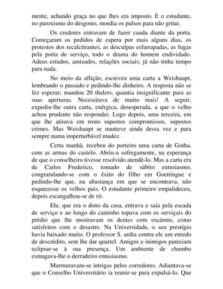 mente, achando graça no que lhes era imposto. E o estudante,
no paroxismo do desgosto, mordia os pulsos para não gritar.
Os credores entravam de fazer cauda diante da porta.
Começaram os pedidos de espera por mais alguns dias, os
protestos dos recalcitrantes, as desculpas esfarrapadas, as fugas
pela porta de serviço, todo o drama do homem endividado.
Adeus estudos, amizades, relações sociais; já não tinha tempo
para nada.
No meio da aflição, escreveu uma carta a Weishaupt,
lembrando o passado e pedindo-lhe dinheiro. A resposta não se
fez esperar; mandou 20 thalers, quantia insignificante para as
suas aperturas. Necessitava de muito mais! A seguir,
expediu-lhe outra carta, enérgica, desesperada, a que o velho
achou prudente não responder. Logo depois, uma terceira, em
que lhe atirava em rosto supostos compromissos, supostos
crimes. Mas Weishaupt se manteve ainda dessa vez e para
sempre numa imperturbável mudez.
Certa manhã, recebeu do porteiro uma carta de Gotha,
com as armas do castelo. Abriu-a sofregamente, na esperança
de que o conselheiro tivesse resolvido atendê-lo. Mas a carta era
de Carlos Frederico, tomado de súbito entusiasmo,
congratulando-se com o êxito do filho em Goettingue e
pedindo-lhe que, na abastança em que se encontrava, não
esquecesse os velhos pais. O estudante primeiro empalideceu,
depois escangalhou-se de rir.
Ele, que era o dono da casa, entrava e saía pela escada
de serviço e ao longo do caminho topava com os serviçais do
prédio que lhe mostravam os dentes com escárnio, como
satisfeitos com o desastre. Na Universidade, o seu prestígio
havia baixado muito. O professor S. urdia contra ele um enredo
de descrédito, sem lhe dar quartel. Amigos e inimigos pareciam
eclipsar-se à sua presença. Um ambiente de chumbo
esmagava-lhe o derradeiro entusiasmo.
Murmuravam-se intrigas pelos corredores. Adiantava-se
que o Conselho Universitário ia reunir-se para expulsá-lo. Que
 