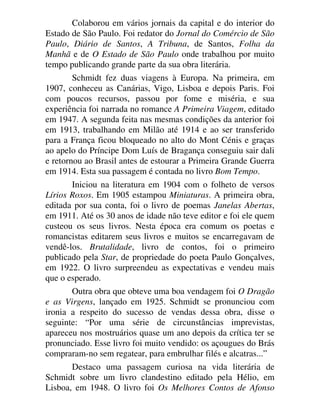 Colaborou em vários jornais da capital e do interior do
Estado de São Paulo. Foi redator do Jornal do Comércio de São
Paulo, Diário de Santos, A Tribuna, de Santos, Folha da
Manhã e de O Estado de São Paulo onde trabalhou por muito
tempo publicando grande parte da sua obra literária.
Schmidt fez duas viagens à Europa. Na primeira, em
1907, conheceu as Canárias, Vigo, Lisboa e depois Paris. Foi
com poucos recursos, passou por fome e miséria, e sua
experiência foi narrada no romance A Primeira Viagem, editado
em 1947. A segunda feita nas mesmas condições da anterior foi
em 1913, trabalhando em Milão até 1914 e ao ser transferido
para a França ficou bloqueado no alto do Mont Cénis e graças
ao apelo do Príncipe Dom Luís de Bragança conseguiu sair dali
e retornou ao Brasil antes de estourar a Primeira Grande Guerra
em 1914. Esta sua passagem é contada no livro Bom Tempo.
Iniciou na literatura em 1904 com o folheto de versos
Lírios Roxos. Em 1905 estampou Miniaturas. A primeira obra,
editada por sua conta, foi o livro de poemas Janelas Abertas,
em 1911. Até os 30 anos de idade não teve editor e foi ele quem
custeou os seus livros. Nesta época era comum os poetas e
romancistas editarem seus livros e muitos se encarregavam de
vendê-los. Brutalidade, livro de contos, foi o primeiro
publicado pela Star, de propriedade do poeta Paulo Gonçalves,
em 1922. O livro surpreendeu as expectativas e vendeu mais
que o esperado.
Outra obra que obteve uma boa vendagem foi O Dragão
e as Virgens, lançado em 1925. Schmidt se pronunciou com
ironia a respeito do sucesso de vendas dessa obra, disse o
seguinte: “Por uma série de circunstâncias imprevistas,
apareceu nos mostruários quase um ano depois da crítica ter se
pronunciado. Esse livro foi muito vendido: os açougues do Brás
compraram-no sem regatear, para embrulhar filés e alcatras...”
Destaco uma passagem curiosa na vida literária de
Schmidt sobre um livro clandestino editado pela Hélio, em
Lisboa, em 1948. O livro foi Os Melhores Contos de Afonso
 