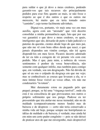 para saldar o que já devo a meus credores, podendo
garantir-vos que tais recursos são principalmente
pedidos para esse fim; quanto ao mais, se não fosse o
respeito ao que é dos outros e que os outros me
merecem, há muito que eu teria tomado outro
“caminho”, cujo termo facilmente adivinhais.
Dignai-vos, portanto, vir mais uma vez em meu
auxílio, agora com um “atestado” que virá decerto
consolidar a minha permanência aqui, fato que por sua
vez garantirá o que devo a meus credores, os quais,
inteligentes que são, deixarão de parte o lado judicial e o
paterno da questão, cientes desde logo de que meu pai,
que não me vê com bons olhos desde que nasci, e que
jamais dispendeu um vintém comigo, não irá agora
dispendê-los em meu favor. Ficareis decerto admirado
de ter eu tido a coragem de vir perante vós com este
pedido. Mas é que, para mim, a nobreza de vossos
sentimentos é penhor da vossa benevolência, não
somente com qualquer infeliz, mas também para comigo
que, em verdade, sou um desgraçado. Não há dúvida de
que só eu sou o culpado da desgraça em que me vejo;
mas se conhecêsseis as cousas que levaram a ela, se o
meu íntimo fosse visível ao vosso olhar, vós não me
condenaríeis “in totum”.
Mui duramente estou eu pagando pelo que
pequei; porque, se há uma “vingança terrível”, onde ela
está é na consciência de que provocamos nos outros o
próprio sofrimento que nos punge. Pudesse eu ter
pressentido que iria atolar-me nesse tremedal, não no de
maldade (comparativamente menos fundo) mas de
baixeza e de desprezo — certo não teria conservado a
minha vida até hoje, porque sempre me horripilaram as
idéias de maldade e de baixeza, é verdade; mas ainda há
em mim um certo pudor congênito — pois se não deixei
de praticar atos de que me envergonho, mais desprezível
 