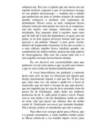 submeter-me. Por isso o espírito que me movia era um
espírito instável, esquisito e que só encontrava sossego
no seu próprio desassossego — também daí o enfado
que produziam em mim as minhas relações de amizade
quando começava a perdurar sem esperanças de
perturbação. Nesses casos, as mais vantajosas dessas
relações eram por mim postas em risco de se romperem,
não por inúteis, mas porque, oferecidas, me eram
incômodas. Era, portanto, fatal o soçobro, tanto mais
que fui indo até à zona dos bajuladores, os quais, por um
jantar, (e eu lhos pagava diversos) faziam tudo que eu
quisesse e até podiam “dançar” a meu gosto. Assim,
debaixo de tempestades torrenciais, fi-los sair a cavalo, e
o meu ridículo orgulho ficava satisfeito quando, em
cumprimento de ordens minhas, praticavam toda espécie
de extravagâncias. Mui caro me custou tudo isso e o
meu orgulho está hoje horrivelmente abatido.
Eu vos descrevi tais excentricidades para que
pudésseis ver até certo ponto o que vai pelo meu íntimo,
e que às vezes ainda me domina diabolicamente.
A vossa benevolência me perdoará a extensão
desta carta, pois sei que vos interessais por alguém que
deseja sinceramente reparar o mal que fez. É por isso
que, mais uma vez, me animo e pedir-vos o favor já
enunciado, que me trará o sossego de que aqui preciso,
que me impedirá que eu seja de novo enxotado como há
pouco fui de Goettingue, onde, fiado nas melhores
promessas do dr. S., tudo perdi só para o servir. Fiquei
sem as suas lições e ele me abandonou, tendo eu caído
na triste vida que passei nos últimos dias de minha
estada lá. Gratíssimo ser-vos-ei por tamanha bondade.
Não a desejo, porém, se entenderdes que não a mereço.
Para obter esse sossego apelei para a Poesia, que
é a grande consoladora, e como também rendeis preito
às Musas animo-me a vos mandar alguns versos, para
 