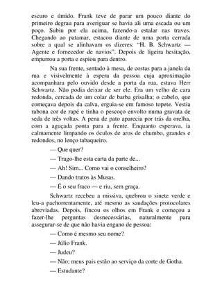 escuro e úmido. Frank teve de parar um pouco diante do
primeiro degrau para averiguar se havia ali uma escada ou um
poço. Subiu por ela acima, fazendo-a estalar nas traves.
Chegando ao patamar, estacou diante de uma porta cerrada
sobre a qual se alinhavam os dizeres: “H. B. Schwartz —
Agente e fornecedor de navios”. Depois de ligeira hesitação,
empurrou a porta e espiou para dentro.
Na sua frente, sentado à mesa, de costas para a janela da
rua e visivelmente à espera da pessoa cuja aproximação
acompanhara pelo ouvido desde a porta da rua, estava Herr
Schwartz. Não podia deixar de ser ele. Era um velho de cara
redonda, cercada de um colar de barba grisalha; o cabelo, que
começava depois da calva, erguia-se em famoso topete. Vestia
rabona cor de rapé e tinha o pescoço envolto numa gravata de
seda de três voltas. A pena de pato aparecia por trás da orelha,
com a aguçada ponta para a frente. Enquanto esperava, ia
calmamente limpando os óculos de aros de chumbo, grandes e
redondos, no lenço tabaqueiro.
— Que quer?
— Trago-lhe esta carta da parte de...
— Ah! Sim... Como vai o conselheiro?
— Dando tratos às Musas.
— É o seu fraco — e riu, sem graça.
Schwartz recebeu a missiva, quebrou o sinete verde e
leu-a pachorrentamente, até mesmo as saudações protocolares
abreviadas. Depois, fincou os olhos em Frank e começou a
fazer-lhe perguntas desnecessárias, naturalmente para
assegurar-se de que não havia engano de pessoa:
— Como é mesmo seu nome?
— Júlio Frank.
— Judeu?
— Não; meus pais estão ao serviço da corte de Gotha.
— Estudante?
 