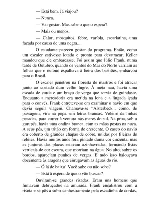 — Está bem. Já viajou?
— Nunca.
— Vai gostar. Mas sabe o que o espera?
— Mais ou menos.
— Calor, mosquitos, febre, varíola, escarlatina, uma
facada por causa de uma negra...
O estudante pareceu gostar do programa. Então, como
um escaler estivesse lotado e pronto para desatracar, Keller
mandou que ele embarcasse. Foi assim que Júlio Frank, numa
tarde de Outubro, quando os ventos do Mar do Norte varriam as
folhas que o outono espalhava à beira dos bastiões, embarcou
para o Brasil.
O escaler penetrou na floresta de mastros e foi atracar
junto ao costado dum velho lugre. À meia nau, havia uma
escada de corda e um braço de verga que servia de guindaste.
Enquanto a mercadoria era metida na lona e a lingada içada
para o convés, Frank entreteve-se em examinar o navio em que
devia seguir viagem. Chamava-se “Alsterbeck”, como, de
passagem, vira na popa, em letras brancas. Veleiro de linhas
pesadas, para correr à ventura nos mares do sul. Na proa, sob o
gurupés, havia uma ondina branca, com as mãos postas na nuca.
A seus pés, um tritão em forma de crescente. O casco do navio
era coberto de grandes chapas de cobre, unidas por fileiras de
rebites. Havia muitos anos fora pintado duma cor cinzenta, mas
as junturas das placas estavam azinhavradas, formando listas
verticais de cor escura, que morriam na água. No alto, sobre os
bordos, apareciam punhos de vergas. E tudo isso balouçava
docemente às aragens que enrugavam as águas do rio.
— Ó lá de baixo! Você sobe ou não sobe?
— Está à espera de que o vão buscar?
Ouviram-se grandes risadas. Eram uns homens que
fumavam debruçados na amurada. Frank encalistrou com a
risota e se pôs a subir canhestramente pela escadinha de cordas.
 