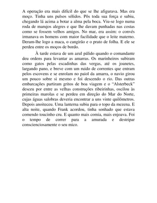 A operação era mais difícil do que se lhe afigurava. Mas era
moço. Tinha uns pulsos sólidos. Pôs toda sua força e subiu,
chegando lá acima a botar a alma pela boca. Viu-se logo numa
roda de marujos alegres e que lhe davam punhadas nas costas
como se fossem velhos amigos. No mar, era assim: o convés
irmanava os homens com maior facilidade que o leite materno.
Deram-lhe logo a maca, o cangirão e o prato de folha. E ele se
perdeu entre os moços de bordo.
À tarde estava de um azul pálido quando o comandante
deu ordens para levantar as amarras. Os marinheiros subiram
como gatos pelas escadinhas das vergas, até os joanetes,
largando pano, e breve com um ruido de correntes que entram
pelos escovens e se enrolam no paiol da amarra, o navio girou
um pouco sobre si mesmo e foi descendo o rio. Das outras
embarcações partiram gritos de boa viagem e o “Alsterbeck”
desceu por entre as velhas construções ribeirinhas, oscilou às
primeiras marolas e se perdeu em direção do Mar do Norte,
cujas águas salobras deveria encontrar a uns vinte quilômetros.
Depois anoiteceu. Uma lanterna subiu para o topo da mezena. E
alta noite, quando Frank acordou, tinha sonhado que estava
comendo toucinho cru. E quanto mais comia, mais enjoava. Foi
o tempo de correr para a amurada e destripar
conscienciosamente o seu mico.
 
