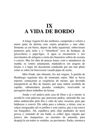 IX
A VIDA DE BORDO
A longa viagem foi das melhores, cumprindo o veleiro a
maior parte da derrota com ventos propícios e mar chão.
Somente cá em baixo, depois da linha equatorial, sobrevieram
ponteiros pela noite e o “Alsterbeck” teve de bordejar, de
gávea-baixa e papa-figos. A água se encarneirou e nos
movimentos de arfagem a crista dos banzeiros cobria de escuma
o convés. Mas foi obra de poucas horas; com o amadurecer da
manhã, os ventos amainaram, mudando-se em aragens de
feição, e o lugre foi docemente conduzido por um mar plano
como se sobre ele houvessem vazado pipas de azeite.
Júlio Frank, não obstante, fez má viagem. À partida de
Hamburgo seguiram dias de torturante enjoo. Mal se havia
reposto, começaram as exigências do mestre, que devendo
transportá-lo ao Rio de Janeiro, por uma ordem recebida do
capitão, subentendera pesadas condições, reservando ao
passageiro duros trabalhos da faxina.
Ainda o sol andava pela casa de Deus e já o mestre ia
acordá-lo com palavras que pareciam pedras, metendo-lhe nas
mãos endurecidas pelo frio o cabo de uma vassoura, para que
baldeasse o convés. Ele subia para a coberta, a tiritar, com as
calças arregaçadas até os joelhos e sem camisa, que a sua estava
em frangalhos. Ali, espalhava pelo chão punhados de areia
grossa e, tomando de um balde, ia colher água salgada que
jorrava das mangueiras, ao encontro da amurada, para
despejá-la em todos os sentidos, no pavimento. Então, retomava
 