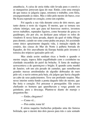 amanhecia. A caixa de areia tinha sido levada para o convés e
as mangueiras jorravam água do mar. Então, com uma energia
de que nunca se julgaria capaz, retomou o trabalho, com fúria,
ensanguentando as mãos. Mas o ódio pelo mestre do barco, esse
lhe ficara espetado no coração, como um espinho.
Foi aquela a sua vida durante cerca de dois meses, que
tanto durou o resto da viagem. O mestre, que se tornara seu
solerte inimigo, sem que para tal houvesse motivo, inventou
novos trabalhos, reputados ligeiros, como besuntar de graxa os
gualdropes, elo por elo, ou desfazer para refazer os rolos de
viradores E nessa faina pesada, depois da qual só tinha fôlego
para dormir, caindo no sono como pedra em poço, foi assistindo
como único aprazimento daquela vida, à mutação rápida de
cenário, das cinzas do Mar do Norte à palheta borrada do
Equador, do frio anavalhante da Europa batida pelo inverno à
torreira dos trópicos ignizados pelo sol.
Mas ainda assim surdiam rixas a bordo e quando o
mestre surgia, topava Júlio engalfinhado com o cozinheiro na
claridade encardida do paiol da bolacha. À fama de madraço
acrescentava a de querençoso e brigão. E quando certa manhã
de Janeiro, sob um céu pesado de cumulus, que semelhavam
grandes massas arredondadas de algodão debruadas de ouro
pelo sol, o navio entrou pela baía, ele julgou que havia chegado
ao cabo de seus padecimentos. Teve um profundo suspiro. Mas
nesse interim sentiu fundo a ponta daquele ódio do mestre, que
lhe feria o coração. Foi procurar o perseguidor. Ele estava
chefiando os homens que aparelhavam a verga grande em
guindaste, para a descarga. Plantou-se diante do marujo e
perguntou-lhe:
— Então, chegamos?
— Como vê...
— Pois então, tome lá!
E atirou naquelas bochechas polpudas uma tão famosa
bofetada, que o mestre deu dois passos para trás e caiu sentado
 