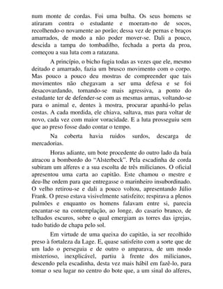 num monte de cordas. Foi uma bulha. Os seus homens se
atiraram contra o estudante e moeram-no de socos,
recolhendo-o novamente ao porão; dessa vez de pernas e braços
amarrados, de modo a não poder mover-se. Dali a pouco,
descida a tampa do tombadilho, fechada a porta da proa,
começou a sua luta com a ratazana.
A princípio, o bicho fugia todas as vezes que ele, mesmo
deitado e amarrado, fazia um brusco movimento com o corpo.
Mas pouco a pouco deu mostras de compreender que tais
movimentos não chegavam a ser uma defesa e se foi
desacovardando, tornando-se mais agressiva, a ponto do
estudante ter de defender-se com as mesmas armas, voltando-se
para o animal e, dentes à mostra, procurar apanhá-lo pelas
costas. A cada mordida, ele chiava, saltava, mas para voltar de
novo, cada vez com maior voracidade. E a luta prosseguiu sem
que ao preso fosse dado contar o tempo.
Na coberta havia ruidos surdos, descarga de
mercadorias.
Horas adiante, um bote procedente do outro lado da baía
atracou a bombordo do “Alsterbeck”. Pela escadinha de corda
subiram um alferes e a sua escolta de três milicianos. O oficial
apresentou uma carta ao capitão. Este chamou o mestre e
deu-lhe ordem para que entregasse o marinheiro insubordinado.
O velho retirou-se e dali a pouco voltou, apresentando Júlio
Frank. O preso estava visivelmente satisfeito; respirava a plenos
pulmões e enquanto os homens falavam entre si, parecia
encantar-se na contemplação, ao longe, do casario branco, de
telhados escuros, sobre o qual emergiam as torres das igrejas,
tudo batido de chapa pelo sol.
Em virtude de uma queixa do capitão, ia ser recolhido
preso à fortaleza da Lage. E, quase satisfeito com a sorte que de
um lado o perseguia e de outro o amparava, de um modo
misterioso, inexplicável, partiu à frente dos milicianos,
descendo pela escadinha, desta vez mais hábil em fazê-lo, para
tomar o seu lugar no centro do bote que, a um sinal do alferes,
 