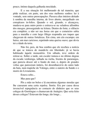 pouco, íntimo daquela galharda mocidade.
E a sua situação foi melhorando de tal maneira, que
pôde realizar, em parte, um dos seus melhores sonhos: ler à
vontade, sem outras preocupações. Passava dias inteiros deitado
à sombra da muralha interna, de livro aberto, mergulhado em
conspícuos in-folios. Quando o sol, girando, o alcançava,
mudava-se para outro posto e estirava-se na veludosa alfombra
dos musgos, prosseguindo na leitura. Dentro do forte, o silêncio
era completo, a não ser nas horas em que o corneteiro subia
para a muralha e com largo fôlego respondia aos toques que
chegavam de outras fortalezas. Em cima, um céu escampo; em
baixo, um mar caricioso, repetindo uma queixa suave, que devia
ter a idade da terra.
Não foi, pois, de boa sombra que ele recebeu a notícia
de que se tratava de mandá-lo em liberdade; já se havia
habituado àquele monastério. Um sábado, teve ordem de
retirar-se. Sobre a tarde, um escaler tomou-o no último degrau
da escada verdoenga, talhada na rocha, lixenta de pararangas,
que parecia descer até o fundo do mar, e, depois de grandes
voltas que pareceram inúteis, foi desembarcá-lo do outro lado
da baía, num trapiche do Valongo, entre o outeiro da Saúde e o
morro do Livramento.
Estava solto...
Mas para que?
Pôs a mão no bolso e lá encontrou algumas moedas que
lhe causaram uma certa repulsa. Sorriu. Era por causa dessa
invencível repugnância ao contacto do dinheiro que os seus
colegas de Goettingue o chamavam de Anárgiro. Que seria feito
desses colegas? Estavam tão longe, tão longe...
 