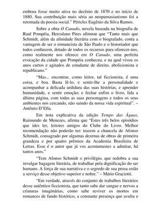 embora fosse muito ativa no decênio de 1870 e no início de
1880. Sua contribuição mais séria ao neoparnasianismo foi a
retomada da poesia social.” Péricles Eugênio da Silva Ramos.
Sobre a obra O Canudo, novela baseada na biografia de
Raul Pompéia, Herculano Pires afirmou que “Tanto mais que
Schmidt, além da afinidade literária com o biografado, conta a
vantagem de ser o romancista de São Paulo e o historiador que
todos conhecem, dotado de todos os recursos para oferecer-nos,
como realmente nos oferece em O Canudo, uma perfeita
evocação da cidade que Pompéia conheceu, e na qual viveu os
anos curtos e agitados de estudante de direito, abolicionista e
republicano.”
“Mas... encontrar, como leitor, tal ficcionista, é uma
coisa, e boa. Basta lê-lo, e sentir-lhe a personalidade e
acompanhar a delicada urdidura das suas histórias, e aprender
humanidade, e sentir emoção; e fechar enfim o livro, lida a
última página, com todas as suas personagens e todos os seus
ambientes nos cercando, não saindo da nossa vida espiritual”. –
Antônio D’Ella.
Em nota explicativa da edição Tempo das Águas,
Raimundo de Menezes, afirma que “Estes três belos episódios
que ides ler, leitores amigos do Clube do Livro. Melhor
recomendação não poderão ter: trazem a chancela de Afonso
Schmidt, consagrado por algumas dezenas de obras de primeira
grandeza e por quatro prêmios da Academia Brasileira de
Letras. Esse é o autor que já vos acostumastes a admirar, há
tantos anos.”
“Tem Afonso Schmidt o privilégio, que redobra a sua
invulgar bagagem literária, de trabalhar pela dignificação do ser
humano. A força de sua narrativa e o segredo de sua prosa estão
a serviço desse objetivo superior e nobre.” – Mário Graciotti.
“Em verdade, através do conjunto de trabalhos literários
desse autêntico ficcionista, que tanto sabe dar sangue e nervos a
criaturas imaginárias, como sabe reviver os mortos em
romances de fundo histórico, a constante presença que avulta e
 