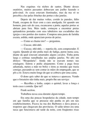 Nas esquinas viu nichos de santos. Diante desses
oratórios, muitos passantes dobravam um joelho fazendo o
pelo-sinal. As casas estavam iluminadas, mas da rua só se
percebia a luz pelas frinchas das portas e das janelas.
Depois de dar muitas voltas, cosido às paredes, Júlio
Frank, escapou de ficar com a cara amolgada; foi quando um
homem, para sair de casa, escancarou a porta; aquelas portas se
abriam para fora. Mais tarde, começou a encontrar pretas
quitandeiras postadas com seus tabuleiros nas escadinhas das
igrejas e nos portões dos teatros. Comprou uma pasta de farinha
escura, ardida, onde apareciam postas de peixe.
— Como se chama isto? — perguntou.
— Cuscuz, nhô-nhô.
— Cuscuz, nhô-nhô, — repetiu ele, sem compreender. E
seguiu. Quando já não podia mais de fadiga, parou numa casa,
diante da qual estavam amarrados alguns cavalos. Tinha porta
larga e cortinas ramalhudas nas amplas janelas. No alto um
dístico: “Hospedaria”. Ainda não se usavam nomes nas
estalagens. Entrou e pediu alojamento. Como a paga fosse
adiantada, meteu a mão no bolso s tirou as moedas que trazia
consigo, passando-as sem contar às mãos do empregado, que se
pôs a rir. Estava muito longe do que se cobrava por uma cama.
O dono quis saber do que se tratava e apareceu. Vendo
que o forasteiro não tinha mais, propôs-lhe um serviço:
— Recolhes a lenha, carpes o quintal, lavas a louça e
terás casa e comida. Que tal?
Frank aceitou.
Trabalhou nessa casa durante algum tempo.
Era uma das poucas hospedarias da cidade, num tempo
em que família que se prezasse não punha os pés em tais
estabelecimentos. Ficava na rua dos Barbonos e dava pouso a
tropeiros que chegavam das províncias. O salão térreo era uma
tasca que funcionava até tarde da noite, com freqüentes rixas
 