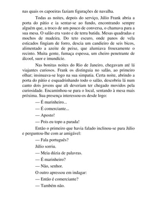 nas quais os capoeiras faziam figurações de navalha.
Todas as noites, depois do serviço, Júlio Frank abria a
porta do pátio e ia sentar-se ao fundo, encontrando sempre
alguém que, a troco de um pouco de conversa, o chamava para a
sua mesa. O salão era vasto e de terra batida. Mesas quadradas e
mochos de madeira. Do teto escuro, onde panos de vela
esticados fingiam de forro, descia um candieiro de seis bicos,
alimentado a azeite de peixe, que alumiava frouxamente o
recinto. Muita gente, fumaça espessa, um cheiro penetrante de
álcool, suor e imundície.
Nas bonitas noites do Rio de Janeiro, chegavam até lá
viajantes curiosos. Frank os distinguia no salão, ao primeiro
olhar; insinuava-se logo na sua simpatia. Certa noite, abrindo a
porta do pátio e esquadrinhando todo o salão, descobriu lá num
canto dois jovens que ali deveriam ter chegado movidos pela
curiosidade. Encaminhou-se para o local, sentando à mesa mais
próxima. Sua presença interessou-os desde logo:
— É marinheiro...
— É comerciante...
— Aposto!
— Pois eu topo a parada!
Então o primeiro que havia falado inclinou-se para Júlio
e perguntou-lhe com ar amigável:
— Fala português?
Júlio sorriu.
— Meia dúzia de palavras.
— É marinheiro?
— Não, senhor.
O outro apressou em indagar:
— Então é comerciante?
— Também não.
 