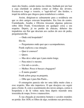 muro dos fundos, caindo numa rua silente, banhada por um luar
a cuja claridade se poderia contar as folhas das árvores.
Escutava-se longe o vozerio, o “aqui-del-rei” dos feridos, o
tropel da milícia que chegava para restabelecer a ordem.
Assim, dirigiram-se calmamente para a residência em
que os dois amigos estavam hospedados. Era fora do centro.
Caminhando, Aranha e Oliveira trocaram algumas palavras
sobre Júlio Frank. Concordaram em qualquer coisa a seu
respeito. Depois, já no portão da chácara, debaixo das
trepadeiras em flor que desciam aos cachos do arco de pedra,
perguntaram-lhe:
— Onde está hospedado?
Ele riu.
— Perguntamos onde quer que o acompanhemos.
Frank explicou a sua situação.
— Quer ir conosco?
— Quero.
— Mas deve saber que é para muito longe.
— Para mim é o mesmo.
— Um mês a cavalo...
— Melhor. Posso ir buscar a bagagem?
— É muito grande?
Frank achou graça na pergunta.
— Olhe que é para São Paulo...
O estrangeiro parecia não ter uma idéia muito clara a
esse respeito. Mas não importava. O que desejava era seguir
para a frente. E, com o assentimento dos novos amigos, correu à
hospedaria e de lá voltou meia hora depois trazendo uma
trouxinha de roupa, livros e manuscritos.
À sua chegada já encontrou homens e cavalos reunidos
no portão. Em 1830, os filhos de algo, residentes nas províncias,
 