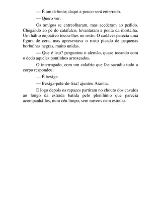 — É um defunto; daqui a pouco será enterrado.
— Quero ver.
Os amigos se entreolharam, mas acederam ao pedido.
Chegando ao pé do catafalco, levantaram a ponta da mortalha.
Um hálito enjoativo tocou-lhes no rosto. O cadáver parecia uma
figura de cera, mas apresentava o rosto picado de pequenas
borbulhas negras, muito unidas.
— Que é isto? perguntou o alemão, quase tocando com
o dedo aqueles pontinhos arroxeados.
O interrogado, com um calafrio que lhe sacudiu todo o
corpo respondeu:
— É bexiga.
— Bexiga-pele-de-lixa! ajuntou Aranha.
E logo depois os rapazes partiram no chouto dos cavalos
ao longo da estrada batida pelo plenilúnio que parecia
acompanhá-los, num céu limpo, sem nuvens nem estrelas.
 