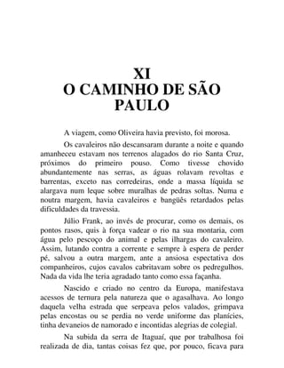 XI
O CAMINHO DE SÃO
PAULO
A viagem, como Oliveira havia previsto, foi morosa.
Os cavaleiros não descansaram durante a noite e quando
amanheceu estavam nos terrenos alagados do rio Santa Cruz,
próximos do primeiro pouso. Como tivesse chovido
abundantemente nas serras, as águas rolavam revoltas e
barrentas, exceto nas corredeiras, onde a massa líquida se
alargava num leque sobre muralhas de pedras soltas. Numa e
noutra margem, havia cavaleiros e bangüês retardados pelas
dificuldades da travessia.
Júlio Frank, ao invés de procurar, como os demais, os
pontos rasos, quis à força vadear o rio na sua montaria, com
água pelo pescoço do animal e pelas ilhargas do cavaleiro.
Assim, lutando contra a corrente e sempre à espera de perder
pé, salvou a outra margem, ante a ansiosa espectativa dos
companheiros, cujos cavalos cabritavam sobre os pedregulhos.
Nada da vida lhe teria agradado tanto como essa façanha.
Nascido e criado no centro da Europa, manifestava
acessos de ternura pela natureza que o agasalhava. Ao longo
daquela velha estrada que serpeava pelos valados, grimpava
pelas encostas ou se perdia no verde uniforme das planícies,
tinha devaneios de namorado e incontidas alegrias de colegial.
Na subida da serra de Itaguaí, que por trabalhosa foi
realizada de dia, tantas coisas fez que, por pouco, ficava para
 