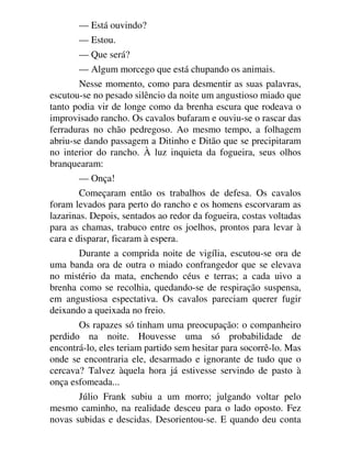 — Está ouvindo?
— Estou.
— Que será?
— Algum morcego que está chupando os animais.
Nesse momento, como para desmentir as suas palavras,
escutou-se no pesado silêncio da noite um angustioso miado que
tanto podia vir de longe como da brenha escura que rodeava o
improvisado rancho. Os cavalos bufaram e ouviu-se o rascar das
ferraduras no chão pedregoso. Ao mesmo tempo, a folhagem
abriu-se dando passagem a Ditinho e Ditão que se precipitaram
no interior do rancho. À luz inquieta da fogueira, seus olhos
branquearam:
— Onça!
Começaram então os trabalhos de defesa. Os cavalos
foram levados para perto do rancho e os homens escorvaram as
lazarinas. Depois, sentados ao redor da fogueira, costas voltadas
para as chamas, trabuco entre os joelhos, prontos para levar à
cara e disparar, ficaram à espera.
Durante a comprida noite de vigília, escutou-se ora de
uma banda ora de outra o miado confrangedor que se elevava
no mistério da mata, enchendo céus e terras; a cada uivo a
brenha como se recolhia, quedando-se de respiração suspensa,
em angustiosa espectativa. Os cavalos pareciam querer fugir
deixando a queixada no freio.
Os rapazes só tinham uma preocupação: o companheiro
perdido na noite. Houvesse uma só probabilidade de
encontrá-lo, eles teriam partido sem hesitar para socorrê-lo. Mas
onde se encontraria ele, desarmado e ignorante de tudo que o
cercava? Talvez àquela hora já estivesse servindo de pasto à
onça esfomeada...
Júlio Frank subiu a um morro; julgando voltar pelo
mesmo caminho, na realidade desceu para o lado oposto. Fez
novas subidas e descidas. Desorientou-se. E quando deu conta
 